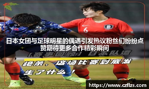 日本女团与足球明星的偶遇引发热议粉丝们纷纷点赞期待更多合作精彩瞬间