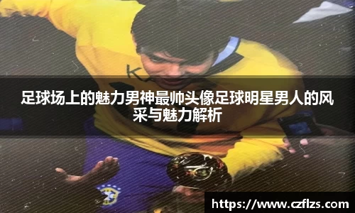 足球场上的魅力男神最帅头像足球明星男人的风采与魅力解析