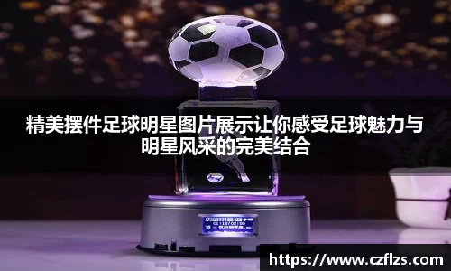 精美摆件足球明星图片展示让你感受足球魅力与明星风采的完美结合