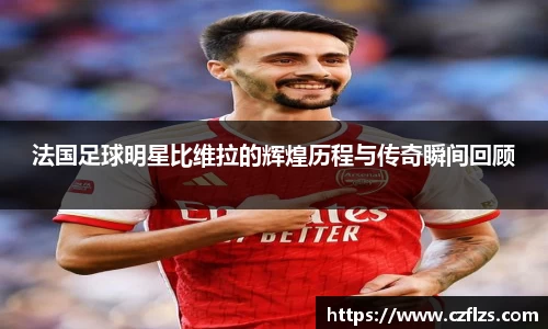 法国足球明星比维拉的辉煌历程与传奇瞬间回顾